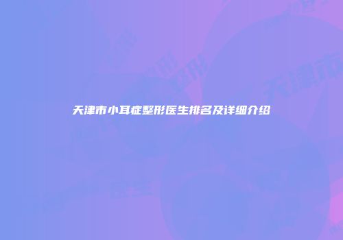 天津市小耳症整形医生排名及详细介绍