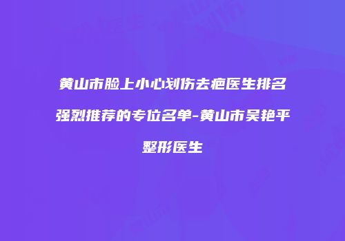 黄山市脸上小心划伤去疤医生排名强烈推荐的专位名单-黄山市吴艳平整形医生