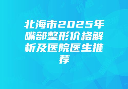 北海市2025年嘴部整形价格解析及医院医生推荐