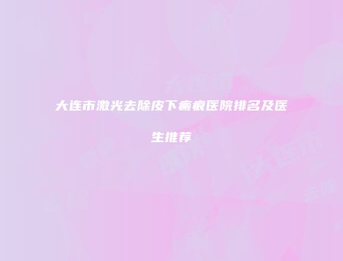 大连市激光去除皮下瘢痕医院排名及医生推荐