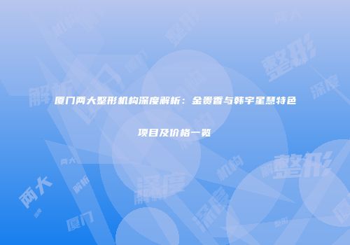 厦门两大整形机构深度解析：金贵香与韩宇星慧特色项目及价格一览