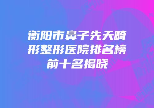 衡阳市鼻子先天畸形整形医院排名榜前十名揭晓