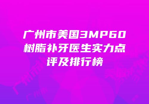 广州市美国3MP60树脂补牙医生实力点评及排行榜