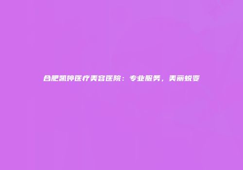 合肥凯婷医疗美容医院：专业服务，美丽蜕变