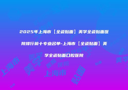 2025年上海市【全瓷贴面】美学全瓷贴面医院排行前十专业名单-上海市【全瓷贴面】美学全瓷贴面口腔医院