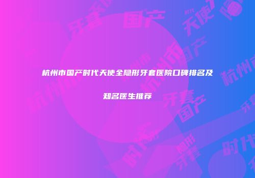 杭州市国产时代天使全隐形牙套医院口碑排名及知名医生推荐