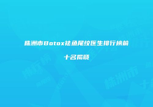 株洲市Botox祛鱼尾纹医生排行榜前十名揭晓