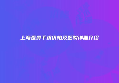 上海歪鼻手术价格及医院详细介绍