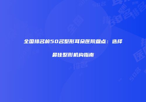 全国排名前50名整形耳朵医院盘点：选择最佳整形机构指南