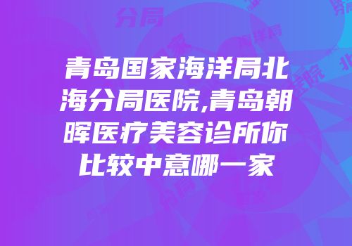 青岛国家海洋局北海分局医院,青岛朝晖医疗美容诊所你比较中意哪一家