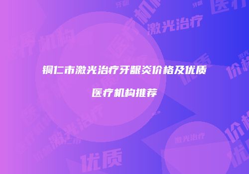 铜仁市激光治疗牙龈炎价格及优质医疗机构推荐