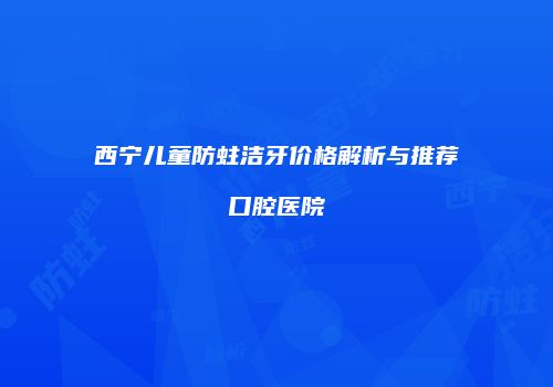 西宁儿童防蛀洁牙价格解析与推荐口腔医院