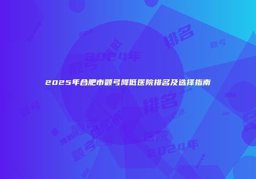 2025年合肥市颧弓降低医院排名及选择指南