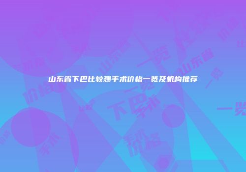 山东省下巴比较翘手术价格一览及机构推荐