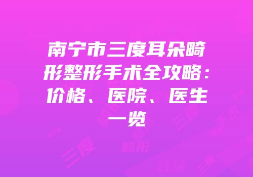 南宁市三度耳朵畸形整形手术全攻略：价格、医院、医生一览