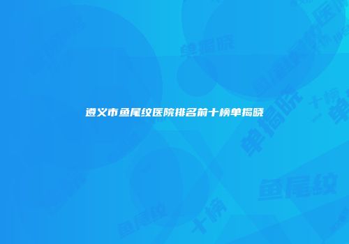 遵义市鱼尾纹医院排名前十榜单揭晓