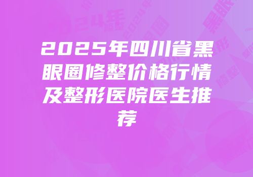 2025年四川省黑眼圈修整价格行情及整形医院医生推荐