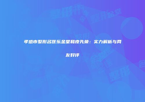 孝感市整形名医乐金堂和皮先荣：实力解析与网友好评