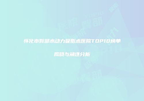 怀化市臀部水动力吸脂术医院TOP10榜单揭晓与角逐分析