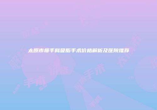 太原市瘦手臂吸脂手术价格解析及医院推荐