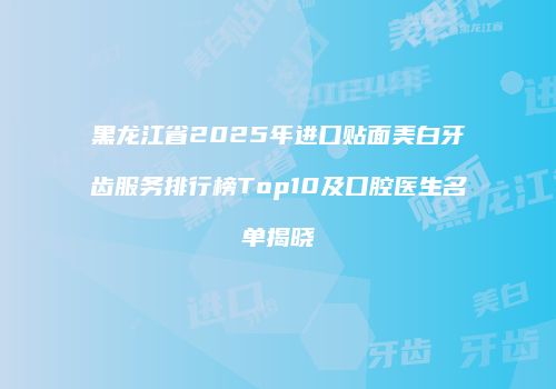 黑龙江省2025年进口贴面美白牙齿服务排行榜Top10及口腔医生名单揭晓
