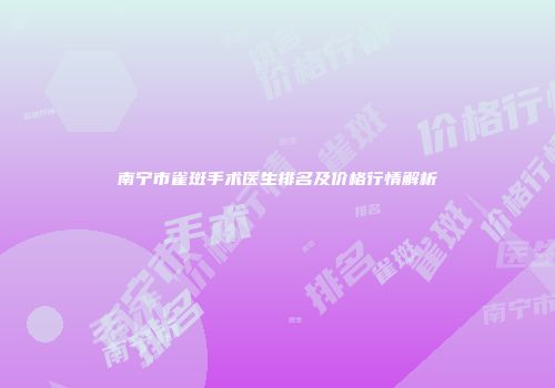南宁市雀斑手术医生排名及价格行情解析