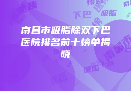 南昌市吸脂除双下巴医院排名前十榜单揭晓