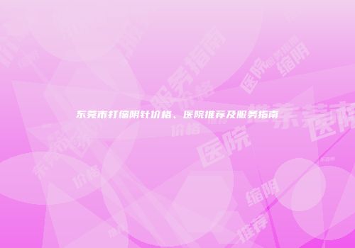 东莞市打缩阴针价格、医院推荐及服务指南