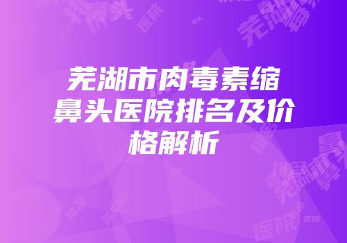 芜湖市肉毒素缩鼻头医院排名及价格解析