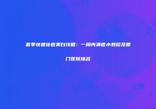 夏季快速祛痘美白攻略：一周内清痘小妙招及厦门医院排名