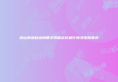 凉山彝族自治州精灵耳固定价格行情及医院推荐