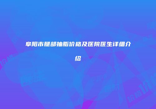 阜阳市腿部抽脂价格及医院医生详细介绍