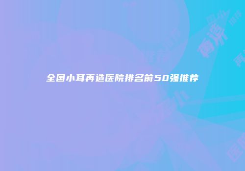 全国小耳再造医院排名前50强推荐