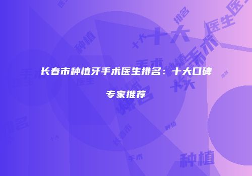 长春市种植牙手术医生排名：十大口碑专家推荐