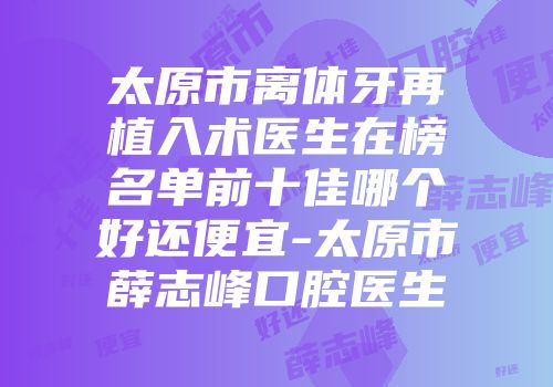 太原市离体牙再植入术医生在榜名单前十佳哪个好还便宜-太原市薛志峰口腔医生