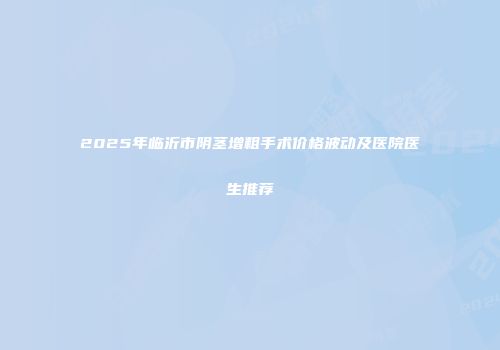 2025年临沂市阴茎增粗手术价格波动及医院医生推荐