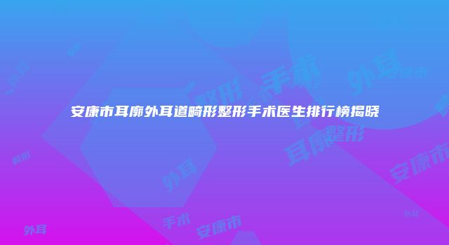 安康市耳廓外耳道畸形整形手术医生排行榜揭晓