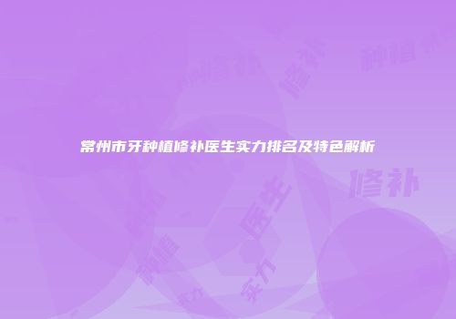 常州市牙种植修补医生实力排名及特色解析