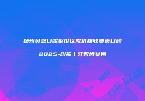 扬州贝恩口腔整形医院价格收费表口碑2025-附拔上牙智齿案例