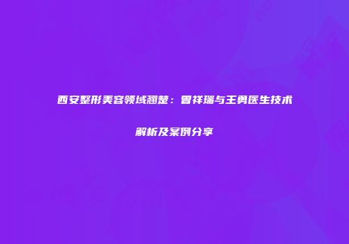 西安整形美容领域翘楚：曾祥瑞与王勇医生技术解析及案例分享