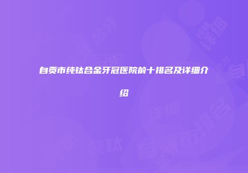 自贡市纯钛合金牙冠医院前十排名及详细介绍