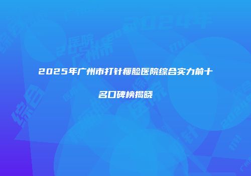2025年广州市打针瘦脸医院综合实力前十名口碑榜揭晓
