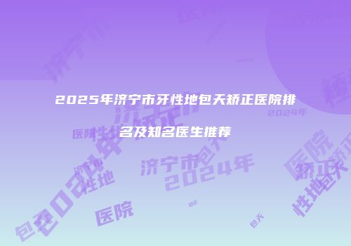 2025年济宁市牙性地包天矫正医院排名及知名医生推荐