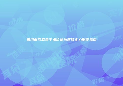 银川市假耳朵手术价格与医院实力测评指南