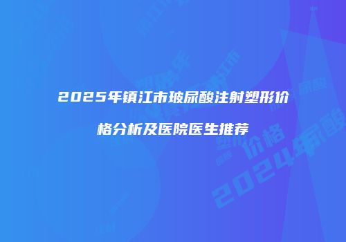 2025年镇江市玻尿酸注射塑形价格分析及医院医生推荐