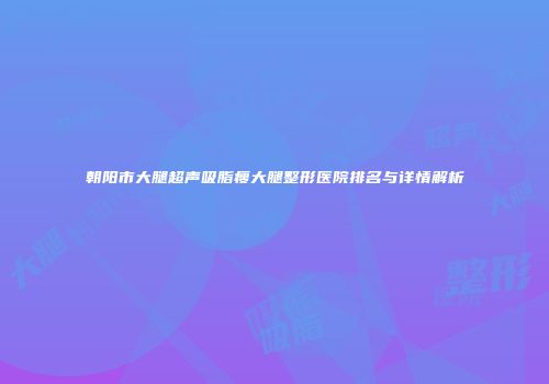 朝阳市大腿超声吸脂瘦大腿整形医院排名与详情解析