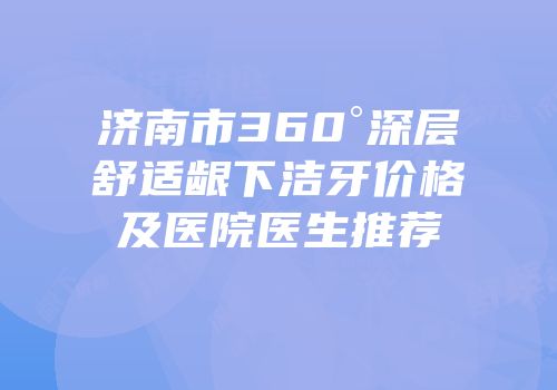 济南市360°深层舒适龈下洁牙价格及医院医生推荐