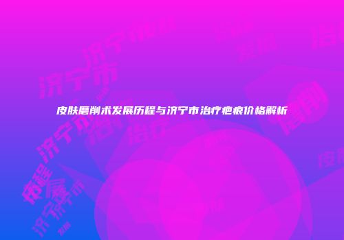 皮肤磨削术发展历程与济宁市治疗疤痕价格解析