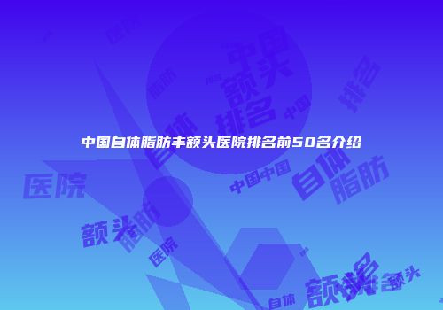中国自体脂肪丰额头医院排名前50名介绍