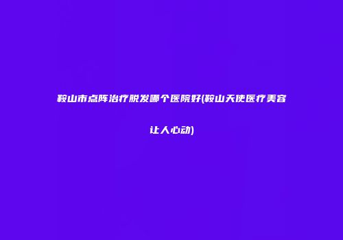 鞍山市点阵治疗脱发哪个医院好(鞍山天使医疗美容让人心动)